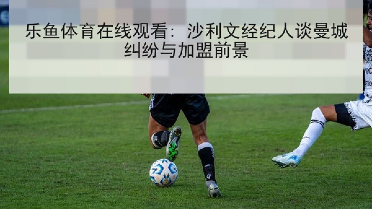 乐鱼体育在线观看: 沙利文经纪人谈曼城纠纷与加盟前景