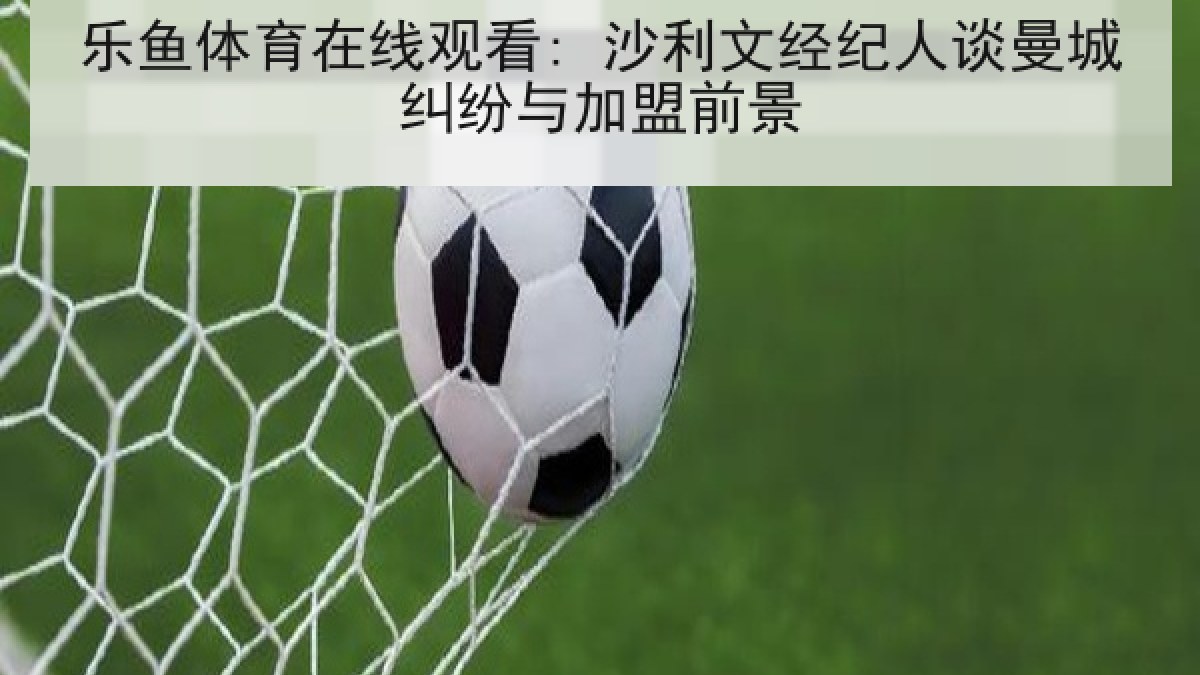 乐鱼体育在线观看: 沙利文经纪人谈曼城纠纷与加盟前景